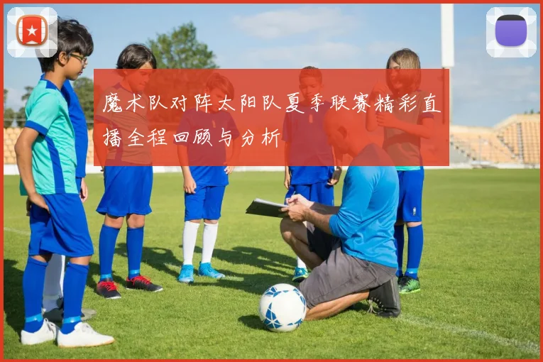 魔术队对阵太阳队夏季联赛精彩直播全程回顾与分析