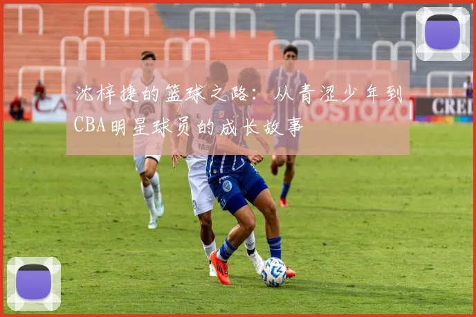 沈梓捷的篮球之路：从青涩少年到CBA明星球员的成长故事