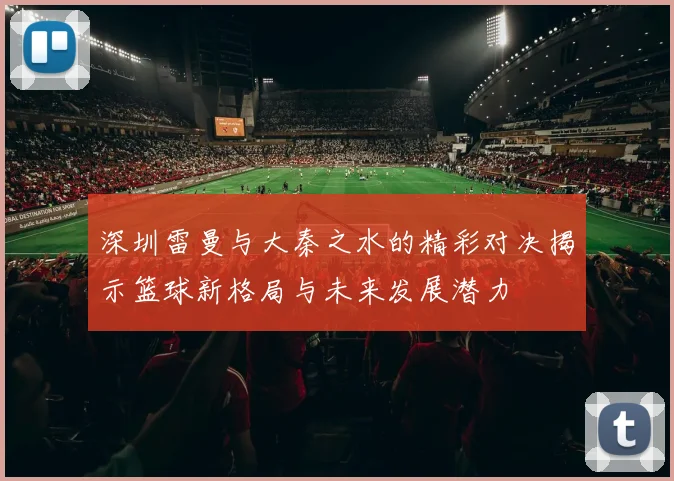 深圳雷曼与大秦之水的精彩对决揭示篮球新格局与未来发展潜力